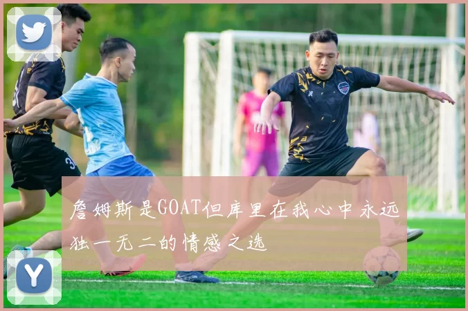 詹姆斯是GOAT但库里在我心中永远独一无二的情感之选