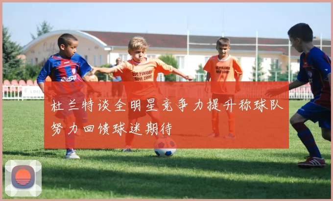 杜兰特谈全明星竞争力提升称球队努力回馈球迷期待