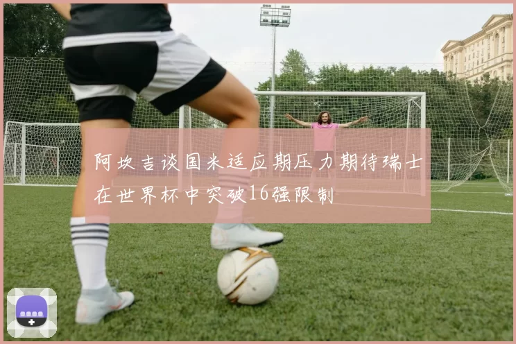 阿坎吉谈国米适应期压力期待瑞士在世界杯中突破16强限制