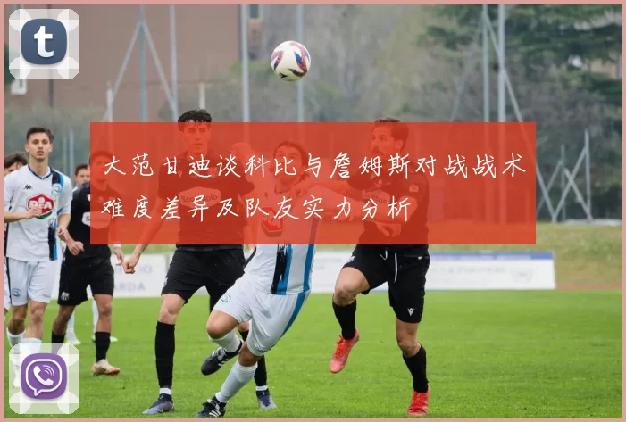 大范甘迪谈科比与詹姆斯对战战术难度差异及队友实力分析