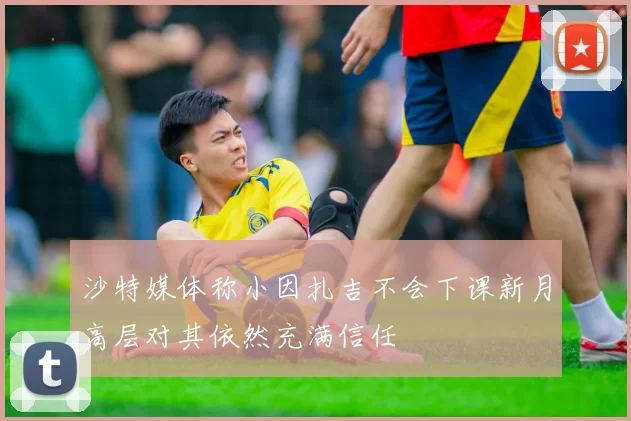 沙特媒体称小因扎吉不会下课新月高层对其依然充满信任