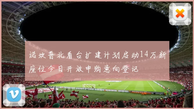 诺坎普北看台扩建计划启动14万新座位今日开放申购意向登记
