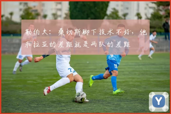 勒伯夫：桑切斯脚下技术不好，他和拉亚的差距就是两队的差距