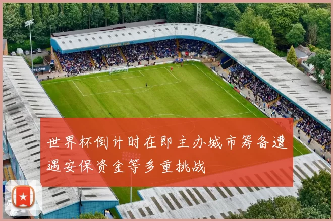 世界杯倒计时在即主办城市筹备遭遇安保资金等多重挑战