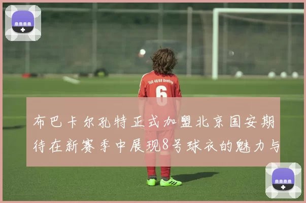 布巴卡尔孔特正式加盟北京国安期待在新赛季中展现8号球衣的魅力与实力