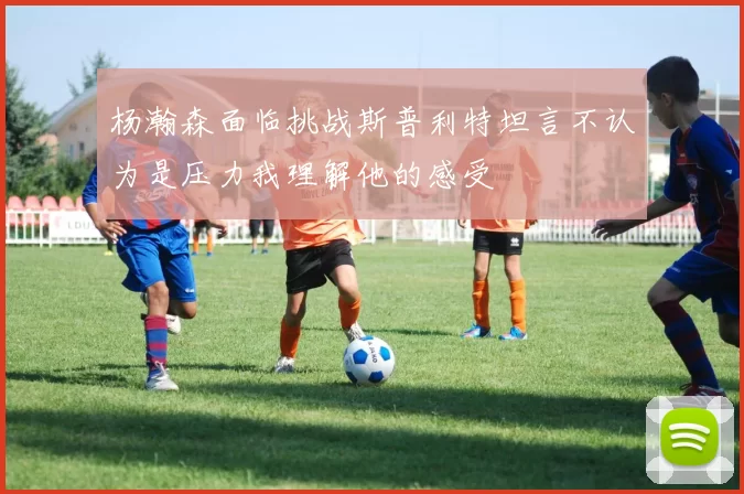 杨瀚森面临挑战斯普利特坦言不认为是压力我理解他的感受