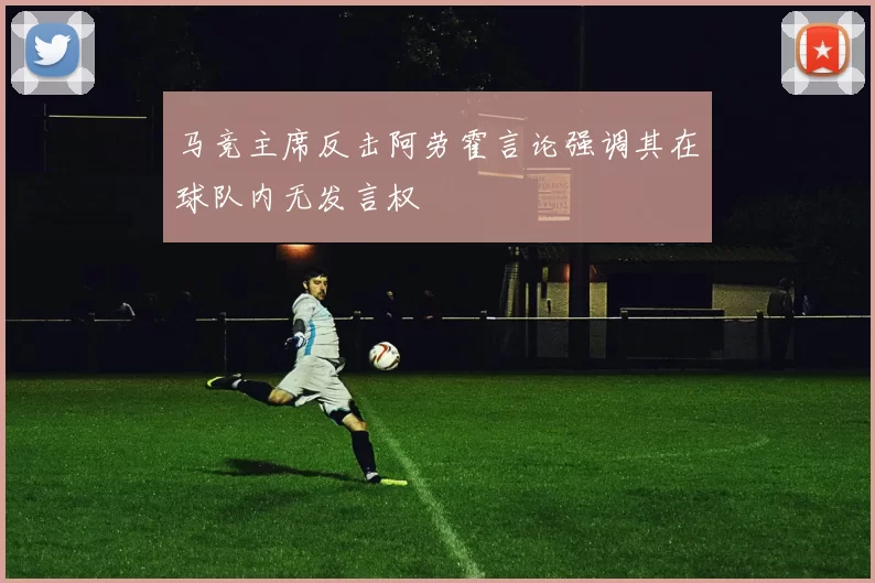 马竞主席反击阿劳霍言论强调其在球队内无发言权
