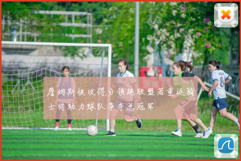 詹姆斯快攻得分领跑联盟若重返骑士将助力球队争夺总冠军