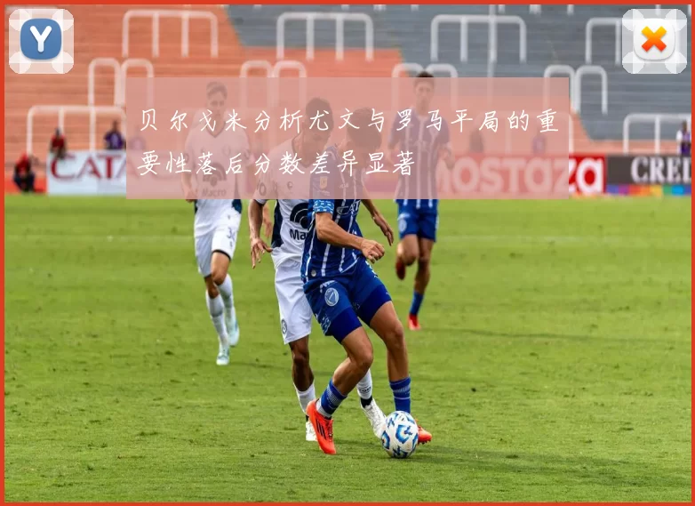 贝尔戈米分析尤文与罗马平局的重要性落后分数差异显著