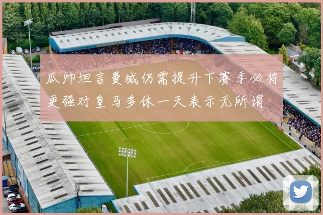 瓜帅坦言曼城仍需提升下赛季必将更强对皇马多休一天表示无所谓