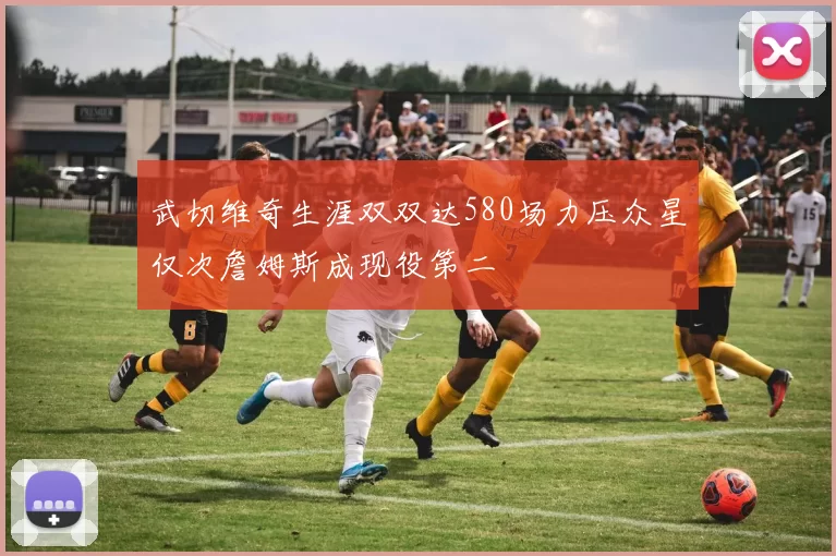 武切维奇生涯双双达580场力压众星仅次詹姆斯成现役第二