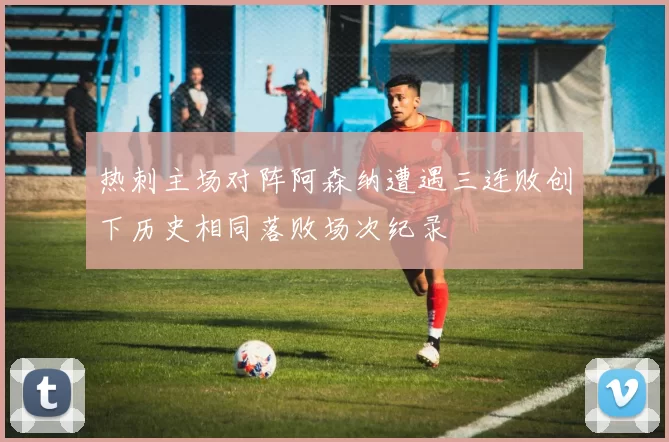 热刺主场对阵阿森纳遭遇三连败创下历史相同落败场次纪录