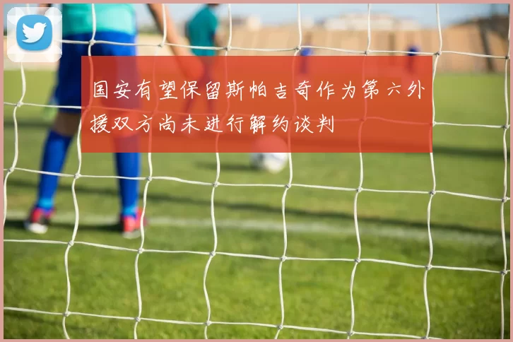 国安有望保留斯帕吉奇作为第六外援双方尚未进行解约谈判