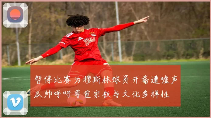 暂停比赛为穆斯林球员开斋遭嘘声瓜帅呼吁尊重宗教与文化多样性