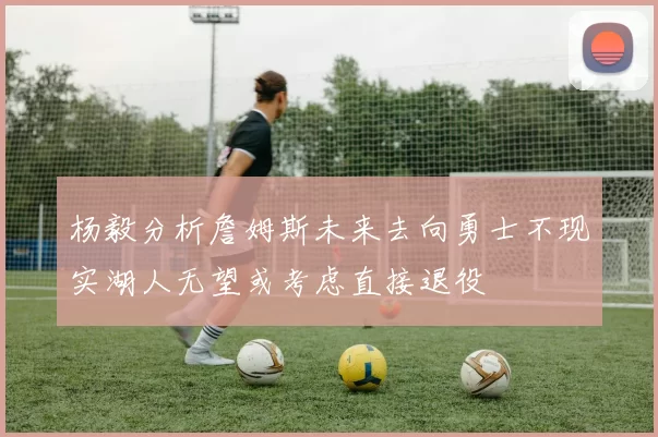 杨毅分析詹姆斯未来去向勇士不现实湖人无望或考虑直接退役