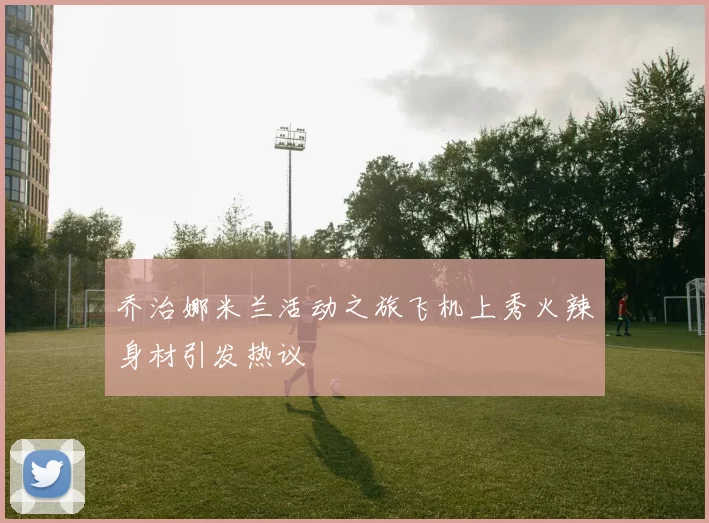 乔治娜米兰活动之旅飞机上秀火辣身材引发热议