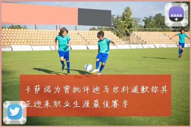 卡萨诺为曾批评迪马尔科道歉称其正迎来职业生涯最佳赛季