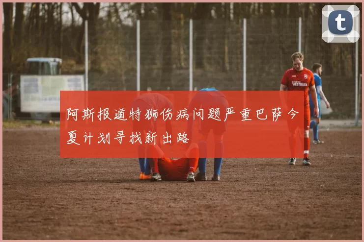 阿斯报道特狮伤病问题严重巴萨今夏计划寻找新出路