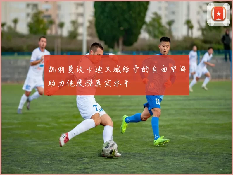 凯利曼谈卡迪夫城给予的自由空间助力他展现真实水平