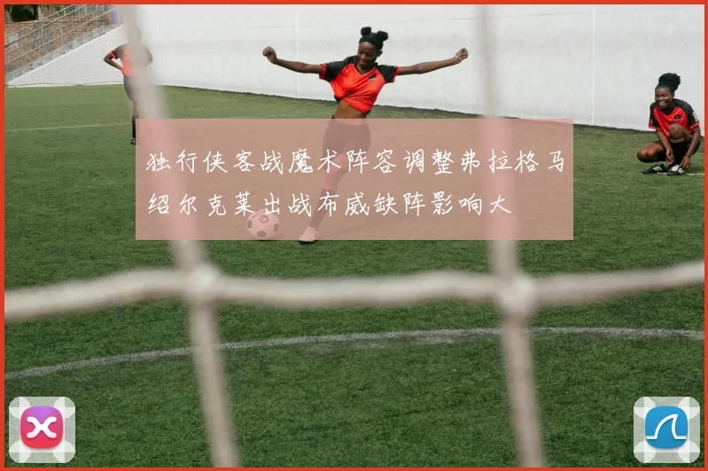 独行侠客战魔术阵容调整弗拉格马绍尔克莱出战布威缺阵影响大