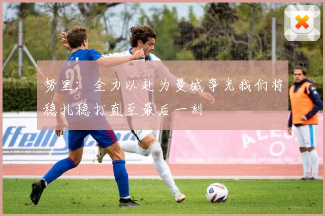 努里：全力以赴为曼城争光我们将稳扎稳打直至最后一刻