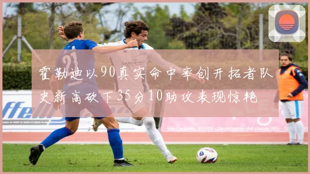 霍勒迪以90真实命中率创开拓者队史新高砍下35分10助攻表现惊艳